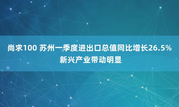尚求100 苏州一季度进出口总值同比增长26.5% 新兴产业带动明显