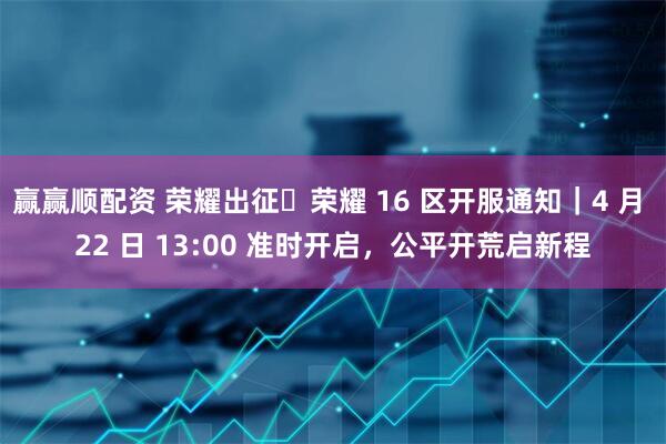 赢赢顺配资 荣耀出征・荣耀 16 区开服通知｜4 月 22 日 13:00 准时开启，公平开荒启新程