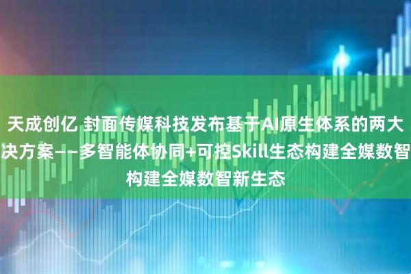 天成创亿 封面传媒科技发布基于AI原生体系的两大智媒解决方案——多智能体协同+可控Skill生态构建全媒数智新生态