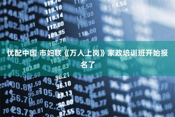 优配中国 市妇联《万人上岗》家政培训班开始报名了