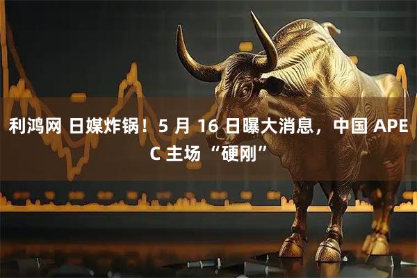 利鸿网 日媒炸锅！5 月 16 日曝大消息，中国 APEC 主场 “硬刚”