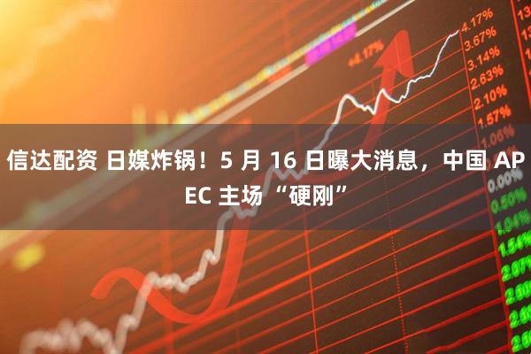 信达配资 日媒炸锅！5 月 16 日曝大消息，中国 APEC 主场 “硬刚”