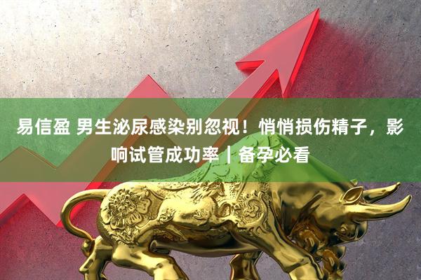 易信盈 男生泌尿感染别忽视！悄悄损伤精子，影响试管成功率｜备孕必看