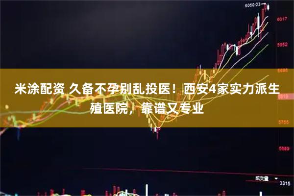 米涂配资 久备不孕别乱投医！西安4家实力派生殖医院，靠谱又专业