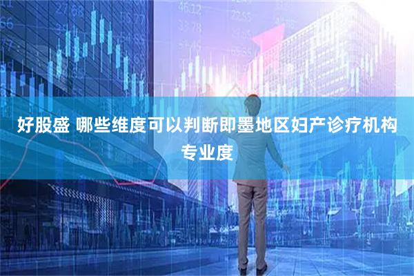 好股盛 哪些维度可以判断即墨地区妇产诊疗机构专业度