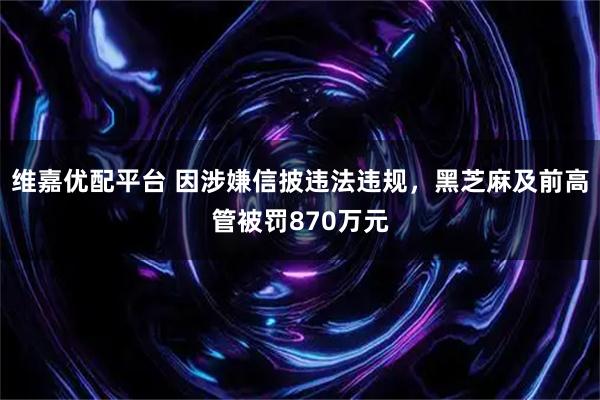 维嘉优配平台 因涉嫌信披违法违规，黑芝麻及前高管被罚870万元