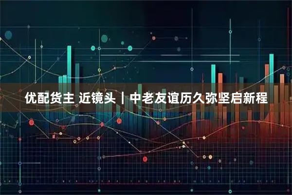 优配货主 近镜头|中老友谊历久弥坚启新程