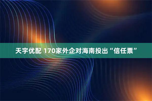 天宇优配 170家外企对海南投出“信任票”