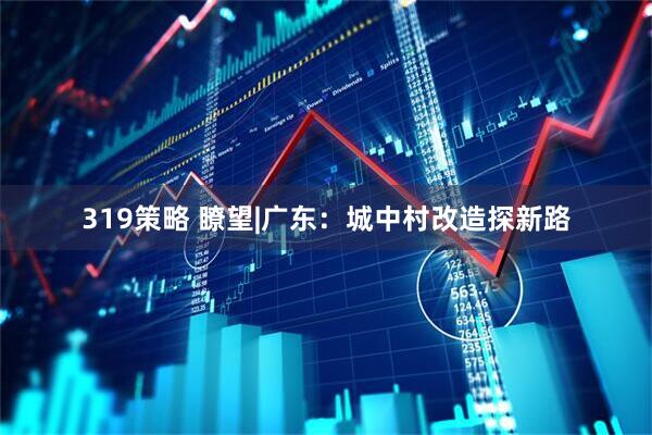 319策略 瞭望|广东：城中村改造探新路