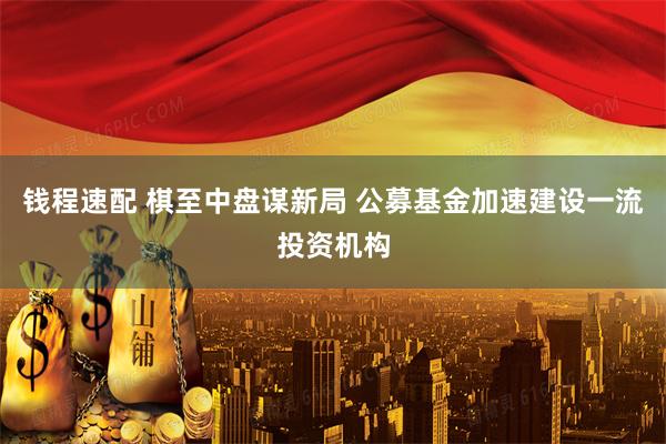 钱程速配 棋至中盘谋新局 公募基金加速建设一流投资机构
