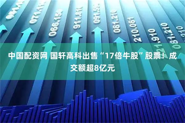 中国配资网 国轩高科出售“17倍牛股”股票!成交额超8亿元
