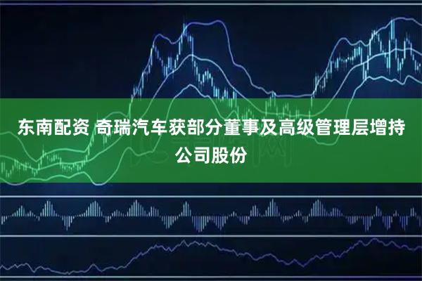 东南配资 奇瑞汽车获部分董事及高级管理层增持公司股份