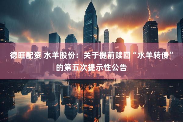 德旺配资 水羊股份：关于提前赎回“水羊转债”的第五次提示性公告