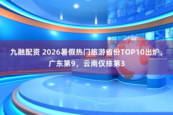九融配资 2026暑假热门旅游省份TOP10出炉，广东第9，云南仅排第3
