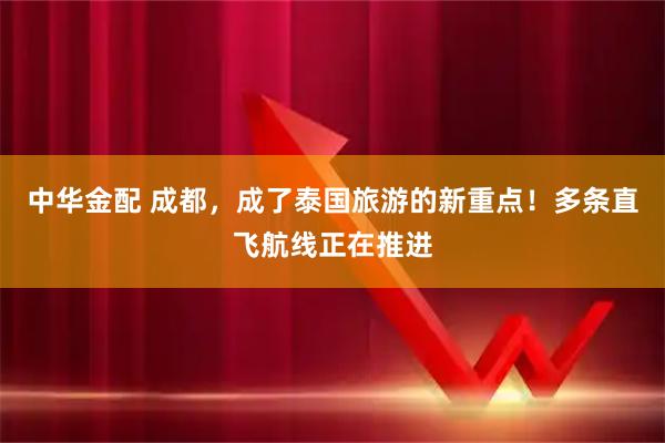 中华金配 成都，成了泰国旅游的新重点！多条直飞航线正在推进