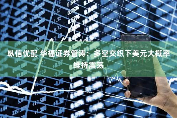 纵信优配 华福证券管涛：多空交织下美元大概率维持震荡